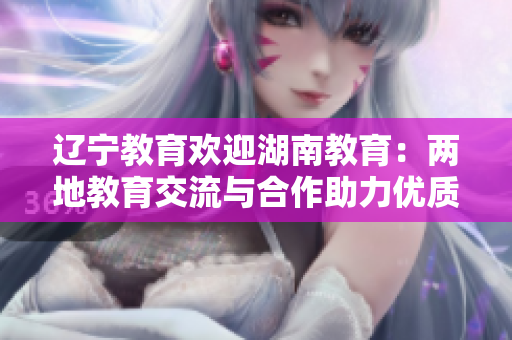 遼寧教育歡迎湖南教育：兩地教育交流與合作助力優(yōu)質(zhì)教育發(fā)展