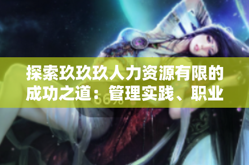 探索玖玖玖人力資源有限的成功之道：管理實踐、職業(yè)發(fā)展與企業(yè)文化