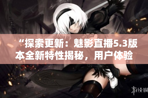 “探索更新：魅影直播5.3版本全新特性揭秘，用戶體驗升級！”