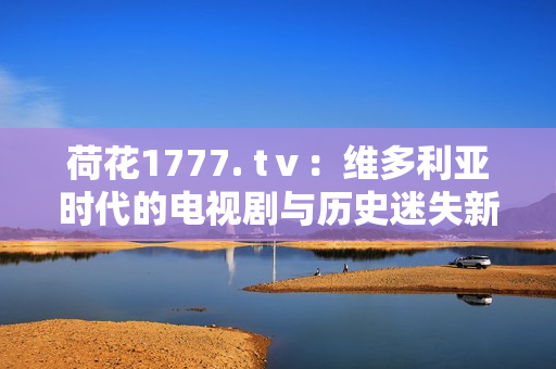 荷花1777. tⅴ：維多利亞時代的電視劇與歷史迷失新篇章