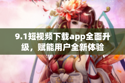 9.1短視頻下載app全面升級，賦能用戶全新體驗