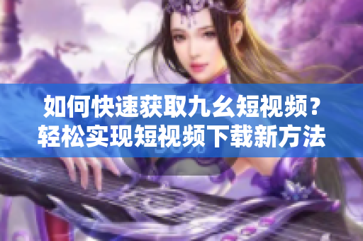 如何快速獲取九幺短視頻？輕松實(shí)現(xiàn)短視頻下載新方法！