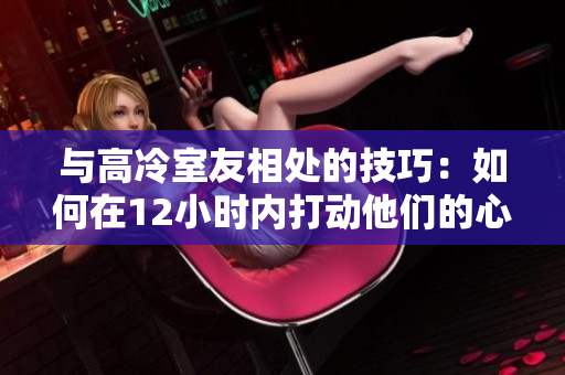 與高冷室友相處的技巧：如何在12小時內(nèi)打動他們的心？