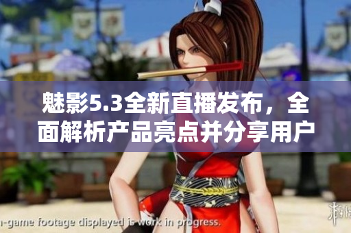 魅影5.3全新直播發(fā)布，全面解析產(chǎn)品亮點并分享用戶體驗