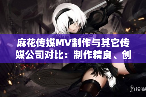 麻花傳媒MV制作與其它傳媒公司對(duì)比：制作精良、創(chuàng)意無(wú)限、受眾口碑持續(xù)贊譽(yù)