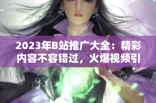 2023年B站推廣大全：精彩內(nèi)容不容錯過，火爆視頻引領(lǐng)潮流