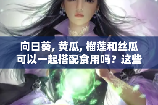 向日葵, 黃瓜, 榴蓮和絲瓜可以一起搭配食用嗎？這些食材搭配的好處及注意事項(xiàng)。