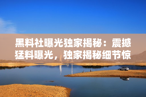 黑料社曝光獨(dú)家揭秘：震撼猛料曝光，獨(dú)家揭秘細(xì)節(jié)驚人