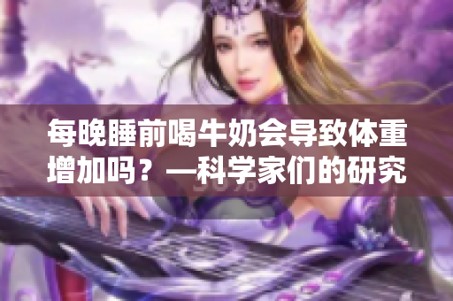 每晚睡前喝牛奶會(huì)導(dǎo)致體重增加嗎？—科學(xué)家們的研究結(jié)果