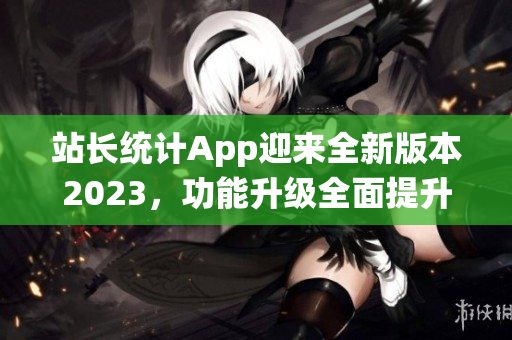 站長統(tǒng)計App迎來全新版本2023，功能升級全面提升，幫助網(wǎng)站管理更高效