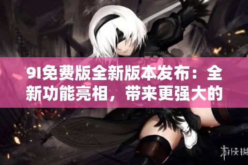 9I免費版全新版本發(fā)布：全新功能亮相，帶來更強大的使用體驗