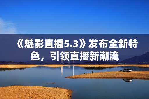 《魅影直播5.3》發(fā)布全新特色，引領直播新潮流