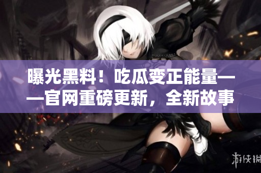 曝光黑料！吃瓜變正能量——官網(wǎng)重磅更新，全新故事揭曉