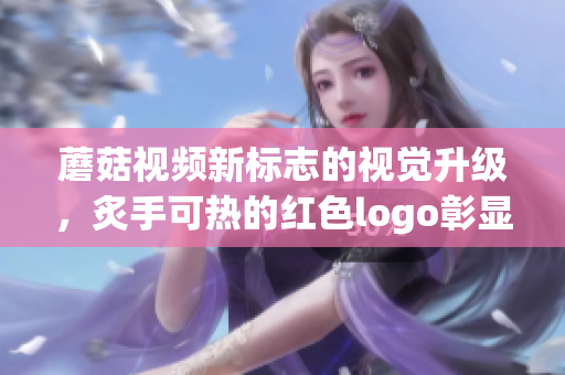 蘑菇視頻新標(biāo)志的視覺升級(jí)，炙手可熱的紅色logo彰顯活力力量