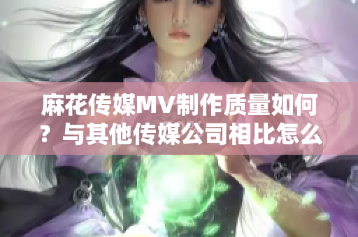 麻花傳媒MV制作質(zhì)量如何？與其他傳媒公司相比怎么樣？
