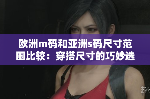 歐洲m碼和亞洲s碼尺寸范圍比較：穿搭尺寸的巧妙選擇和適應(yīng)不同人群的需求