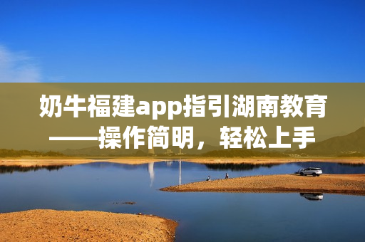 奶牛福建app指引湖南教育——操作簡明，輕松上手
