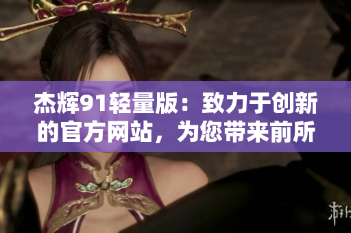 杰輝91輕量版：致力于創(chuàng)新的官方網(wǎng)站，為您帶來前所未有的體驗(yàn)