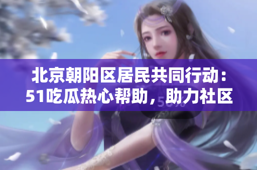 北京朝陽區(qū)居民共同行動：51吃瓜熱心幫助，助力社區(qū)團(tuán)結(jié)