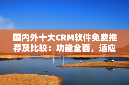 國內(nèi)外十大CRM軟件免費推薦及比較：功能全面，適應性強
