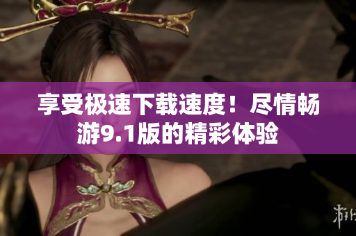 享受極速下載速度！盡情暢游9.1版的精彩體驗(yàn)