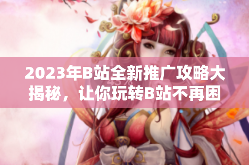 2023年B站全新推廣攻略大揭秘，讓你玩轉(zhuǎn)B站不再困難