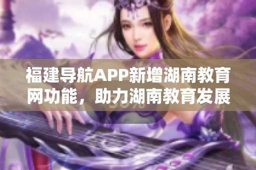 福建導(dǎo)航APP新增湖南教育網(wǎng)功能，助力湖南教育發(fā)展！