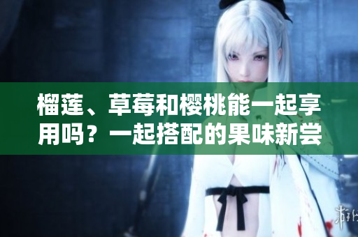 榴蓮、草莓和櫻桃能一起享用嗎？一起搭配的果味新嘗試