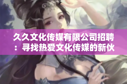 久久文化傳媒有限公司招聘：尋找熱愛文化傳媒的新伙伴，歡迎加入！