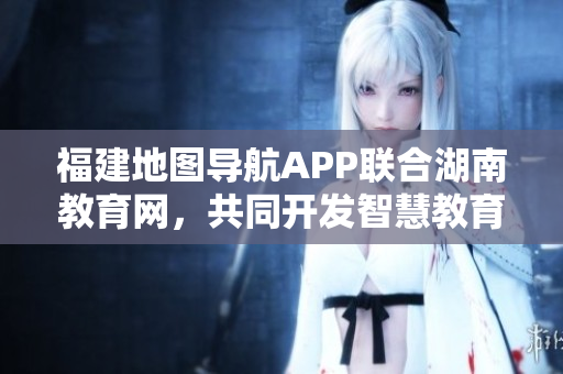 福建地圖導(dǎo)航APP聯(lián)合湖南教育網(wǎng)，共同開發(fā)智慧教育服務(wù)，助力學(xué)生學(xué)習(xí)成長