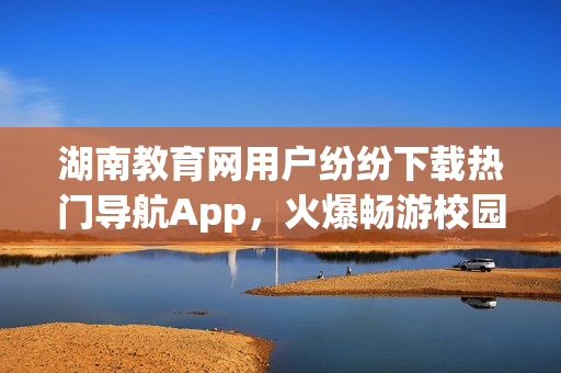 湖南教育網(wǎng)用戶紛紛下載熱門導(dǎo)航App，火爆暢游校園新天地