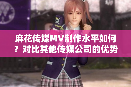 麻花傳媒MV制作水平如何？對(duì)比其他傳媒公司的優(yōu)勢分析