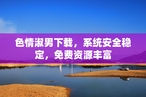 色情淑男下載，系統(tǒng)安全穩(wěn)定，免費(fèi)資源豐富