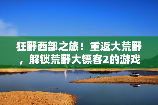 狂野西部之旅！重返大荒野，解鎖荒野大鏢客2的游戲秘籍