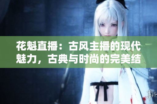 花魁直播：古風(fēng)主播的現(xiàn)代魅力，古典與時(shí)尚的完美結(jié)合