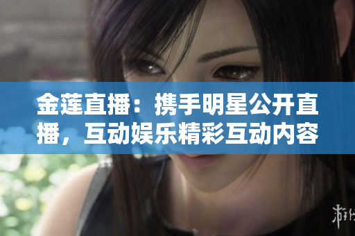 金蓮直播：攜手明星公開直播，互動(dòng)娛樂精彩互動(dòng)內(nèi)容，觀眾參與度極高