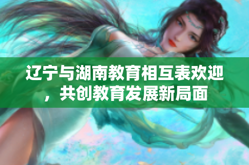 遼寧與湖南教育相互表歡迎，共創(chuàng)教育發(fā)展新局面