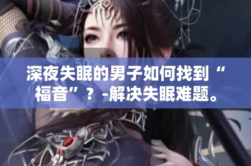 深夜失眠的男子如何找到“福音”？-解決失眠難題。