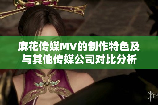 麻花傳媒MV的制作特色及與其他傳媒公司對(duì)比分析