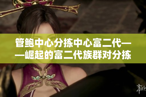 管鮑中心分揀中心富二代——崛起的富二代族群對(duì)分揀中心的影響
