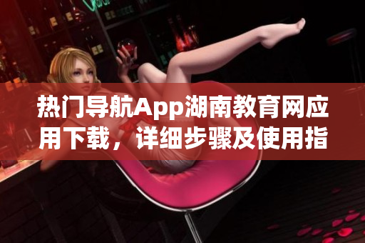 熱門導(dǎo)航App湖南教育網(wǎng)應(yīng)用下載，詳細(xì)步驟及使用指南