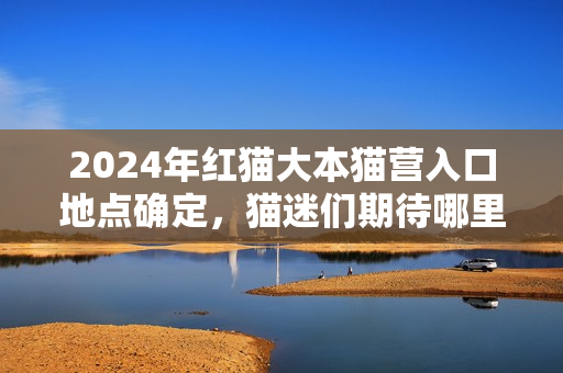 2024年紅貓大本貓營入口地點(diǎn)確定，貓迷們期待哪里？
