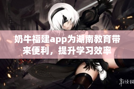 奶牛福建app為湖南教育帶來便利，提升學(xué)習(xí)效率