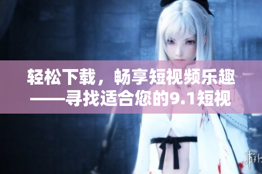 輕松下載，暢享短視頻樂趣——尋找適合您的9.1短視頻下載應(yīng)用