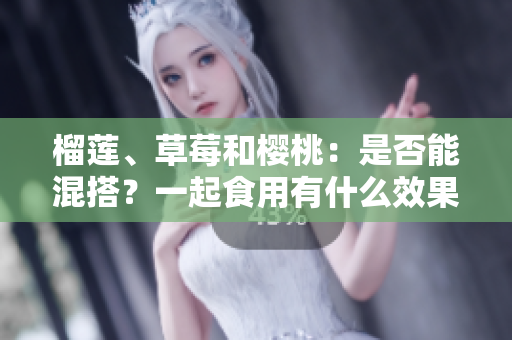 榴蓮、草莓和櫻桃：是否能混搭？一起食用有什么效果？
