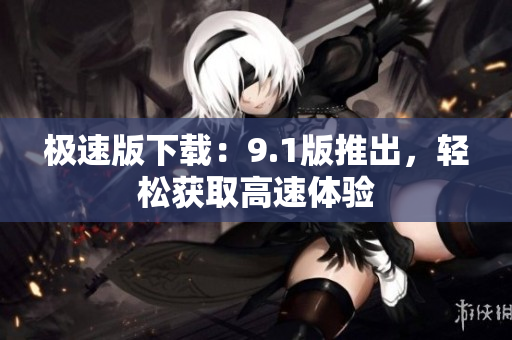 極速版下載：9.1版推出，輕松獲取高速體驗(yàn)