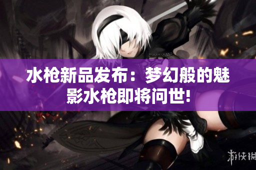 水槍新品發(fā)布：夢(mèng)幻般的魅影水槍即將問世!