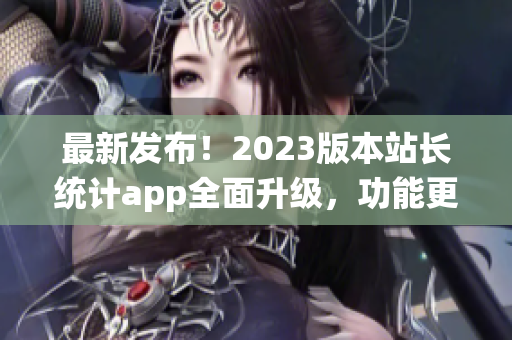 最新發(fā)布！2023版本站長統(tǒng)計app全面升級，功能更強大