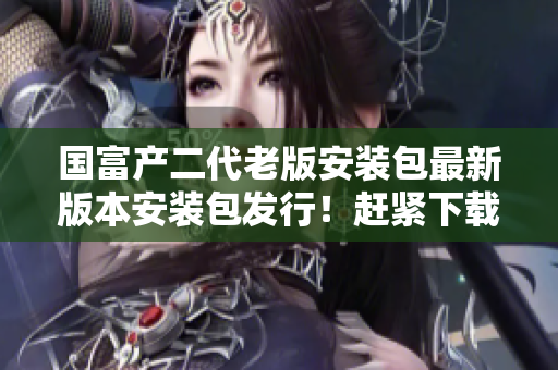 國(guó)富產(chǎn)二代老版安裝包最新版本安裝包發(fā)行！趕緊下載體驗(yàn)！