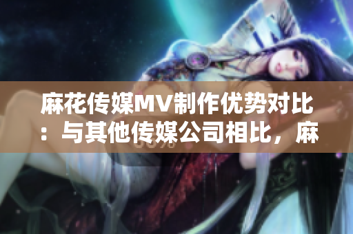 麻花傳媒MV制作優(yōu)勢(shì)對(duì)比：與其他傳媒公司相比，麻花傳媒在MV制作方面的獨(dú)特優(yōu)勢(shì)詳解